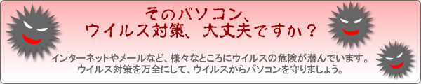 そのパソコン、ウイルス対策、大丈夫ですか？ インターネットやメールなど、様々なところにウイルスの危険が潜んでいます。ウイルス対策を万全にして、ウイルスからパソコンを守りましょう。